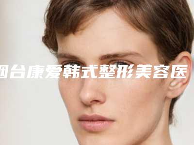 烟台康爱韩式整形美容医院,烟台王玉珍整形外科哪位专家更厉害