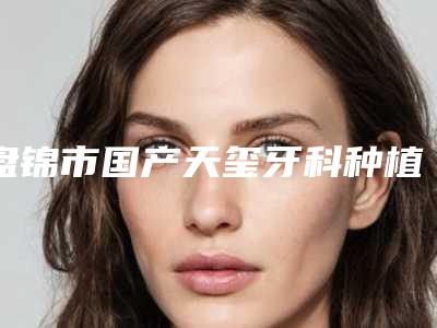 盘锦市国产天玺牙科种植体在榜名单前十名都是热门医美-盘锦市国产天玺牙科种植体口腔医生