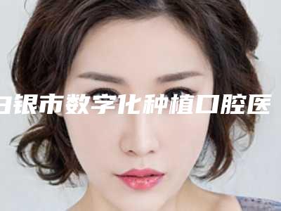 白银市数字化种植口腔医生在榜清单正规靠谱-白银市数字化种植医生实力口碑并存