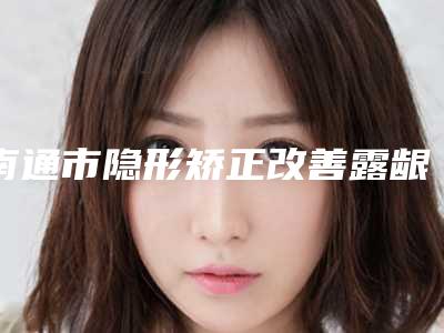 南通市隐形矫正改善露龈医生在榜名单前10强好评多-崔小莉整形医生口碑评价一览