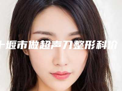 十堰市做超声刀整形科价格明细表展示-十堰市做超声刀费用多少钱