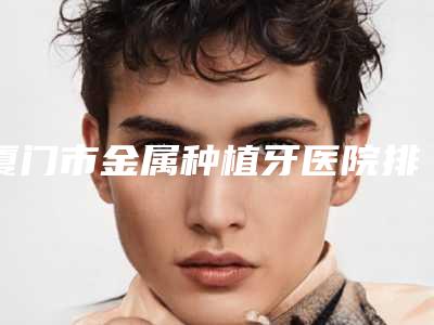 厦门市金属种植牙医院排名榜前十新版公布（厦门市金属种植牙口腔医院集美很认可）