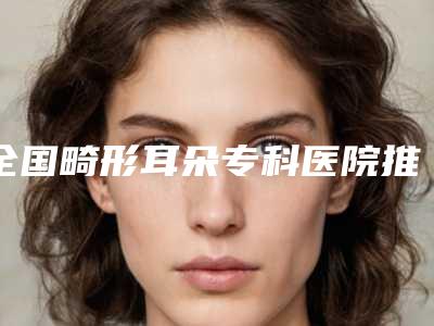 全国畸形耳朵专科医院推荐:畸形耳朵专科医院前50专业点评