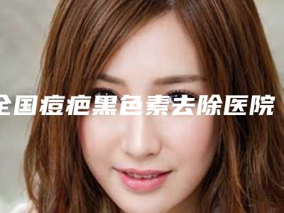 全国痘疤黑色素去除医院哪家强：痘疤黑色素去除医院前50名权威榜单表