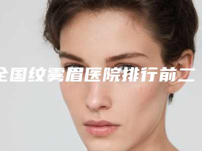 全国纹雾眉医院排行前二十位专业点评-明白人说价格实惠
