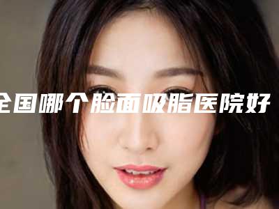 全国哪个脸面吸脂医院好:脸面吸脂医院top50名气榜单推荐