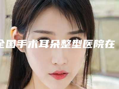 全国手术耳朵整型医院在榜清单前二十名哪家技术好又便宜-擅长各种风格