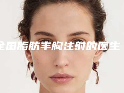 全国脂肪丰胸注射的医生哪个技术牛:脂肪丰胸注射医生top50强终于上线了