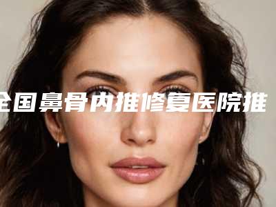 全国鼻骨内推修复医院推荐:鼻骨内推修复医院前50佳权威推荐