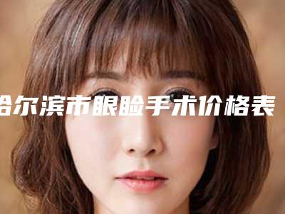 哈尔滨市眼睑手术价格表(费用)人气2025开箱一览(近6个月均价为:5875元)