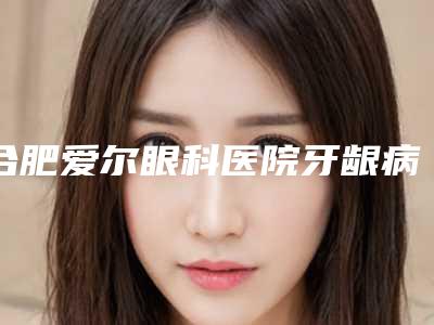 合肥爱尔眼科医院牙龈病安全吗 是否存在副作用