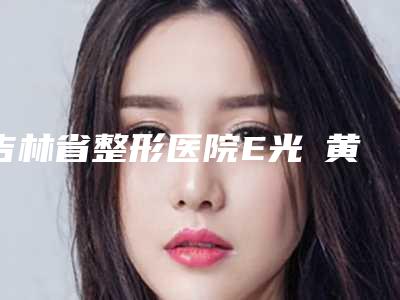 吉林省整形医院E光袪黄褐斑术医院(吉林美道家医疗美容门诊部持续更新中)