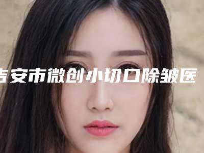 吉安市微创小切口除皱医院口碑排行榜前十强火爆更新(吉安市微创小切口除皱整形医院)