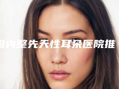 国内整先天性耳朵医院推荐：整先天性耳朵医院前50名口碑技术均在线
