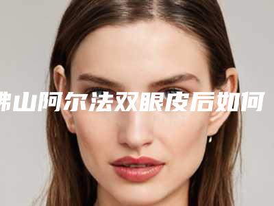 佛山阿尔法双眼皮后如何护理恢复得快