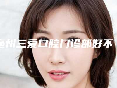 亳州三爱口腔门诊部好不好-价格(价目)表2025项目曝光