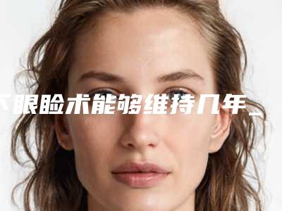 下眼睑术能够维持几年_下眼睑手术后能维持多久