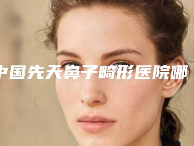 中国先天鼻子畸形医院哪家好:先天鼻子畸形医院top50强人气盘点