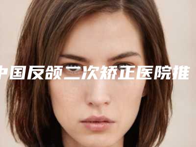 中国反颌二次矫正医院推荐:反颌二次矫正医院前50强实力推荐