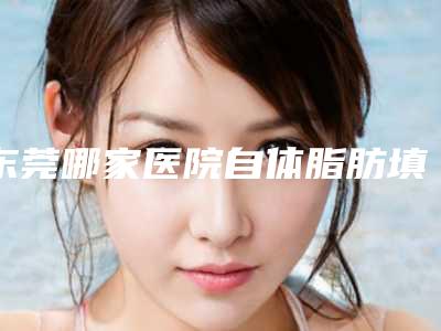 东莞哪家医院自体脂肪填充苹果肌效果最佳(东莞自体脂肪填充哪家好)