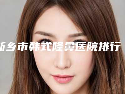 新乡市韩式隆鼻医院排行前十佳强大汇总-新乡市韩式隆鼻整形医院
