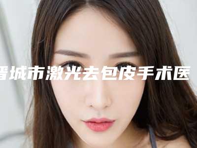 晋城市激光去包皮手术医院排行前十免费公示-晋城市激光去包皮手术整形医院