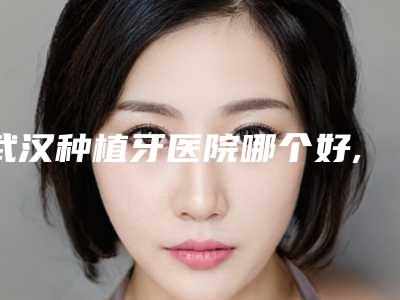 武汉种植牙医院哪个好,武汉哪家医院种牙好