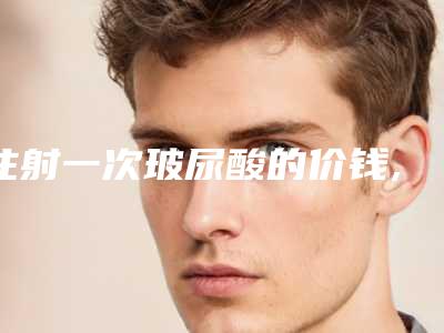 注射一次玻尿酸的价钱,玻尿酸进价一般在多少