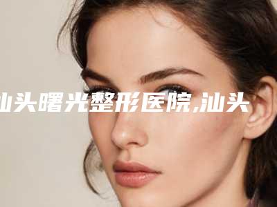 汕头曙光整形医院,汕头悦美医疗美容门诊部技术实力、口碑评价、价格表PK