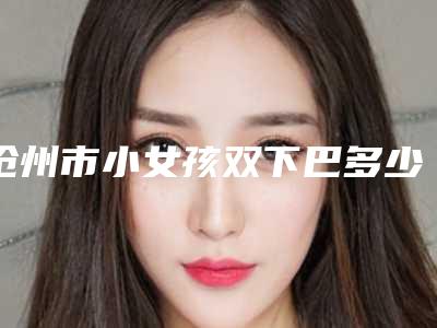 沧州市小女孩双下巴多少钱(2025年沧州市小女孩双下巴费用表明细手术治疗最新版)