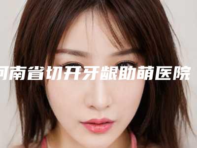 河南省切开牙龈助萌医院排行前十佳前十汇总(新乡固德口腔门诊部领头前三甲)