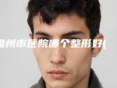 温州市医院哪个整形好(瑞安市人民医院温州医学院附属第三医院专业实力优异)