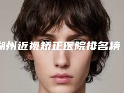 湖州近视矫正医院排名榜五强盘点!看看这里就够了