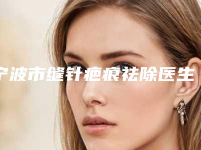 宁波市缝针疤痕祛除医生在榜清单前十名哪位实力更高一筹-徐欢欢医生芳口碑好_值得选择