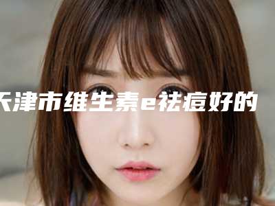 天津市维生素e祛痘好的医院(天津市河西区缔美医疗美容诊所口碑top人气汇总)