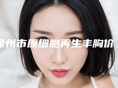 徐州市原细胞再生丰胸价格表上新-徐州市原细胞再生丰胸手术治疗多少钱