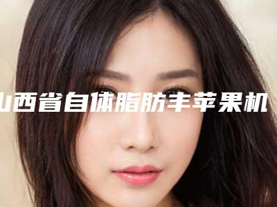 山西省自体脂肪丰苹果机医生谁做得好(黄伟医生口碑评价反馈)