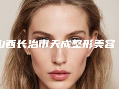 山西长治市天成整形美容中心全新版价格表
