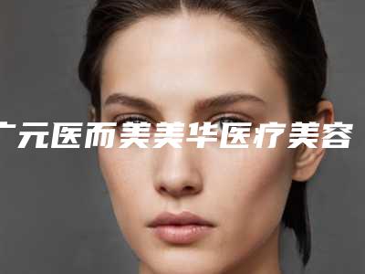 广元医而美美华医疗美容整形门诊2025价格表获取-广元市整形医院