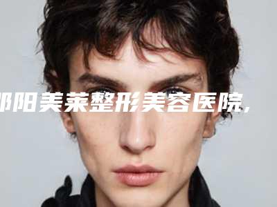 邵阳美莱整形美容医院,邵阳瑞铂医疗美容门诊部哪家更厉害