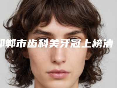 邯郸市齿科美牙冠上榜清单top10都是这些-邯郸市齿科美牙冠口腔医生