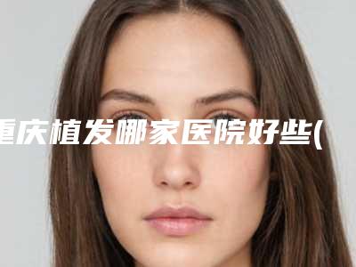 重庆植发哪家医院好些(重庆植发哪家医院好)