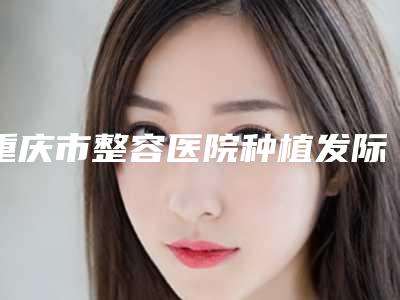 重庆市整容医院种植发际线推荐:种植发际线医院top30强集结