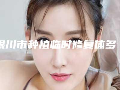 银川市种植临时修复体多少钱-银川市种植临时修复体医院排名榜高人气票选出圈