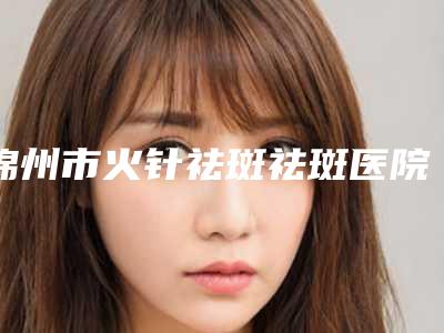 锦州市火针祛斑祛斑医院排行榜前十名专个点评-锦州市火针祛斑祛斑整形医院