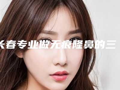 长春专业做无痕隆鼻的三甲医院推荐