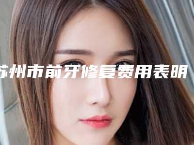 苏州市前牙修复费用表明细口碑详细一览-苏州市前牙修复价格