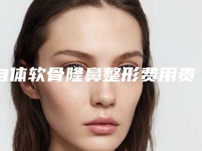 自体软骨隆鼻整形费用贵吗?自体软骨隆鼻要花多少钱?