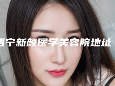西宁新颜医学美容院地址在哪里-价目表2025优惠出示