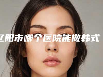 辽阳市哪个医院能做韩式丰胸(辽阳市第二人民医院为您保驾护航)